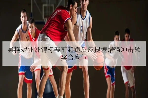 吴艳妮亚洲锦标赛前起跑反应提速增强冲击领奖台底气