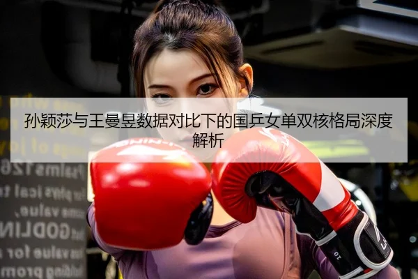 孙颖莎与王曼昱数据对比下的国乒女单双核格局深度解析