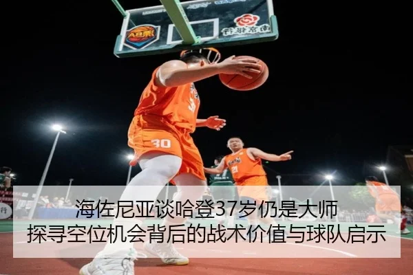 海佐尼亚谈哈登37岁仍是大师 探寻空位机会背后的战术价值与球队启示